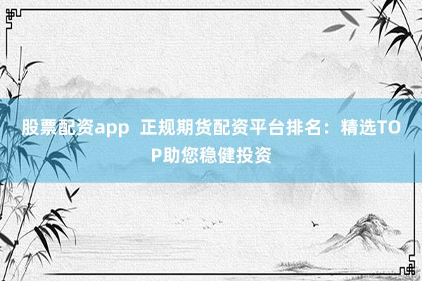 股票配资app  正规期货配资平台排名：精选TOP助您稳健投资