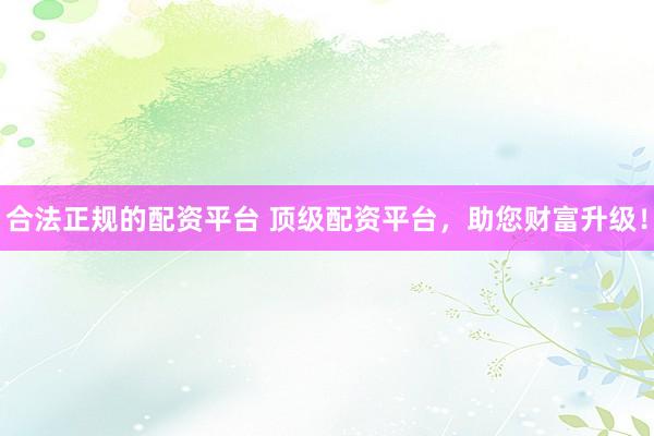 合法正规的配资平台 顶级配资平台,助您财富升级!