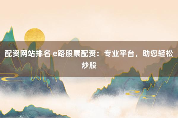 配资网站排名 e路股票配资：专业平台，助您轻松炒股