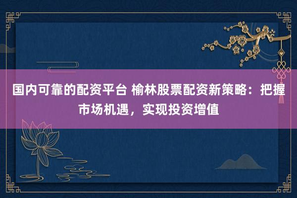 国内可靠的配资平台 榆林股票配资新策略：把握市场机遇，实现投资增值