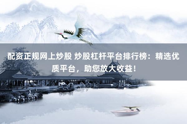 配资正规网上炒股 炒股杠杆平台排行榜：精选优质平台，助您放大收益！
