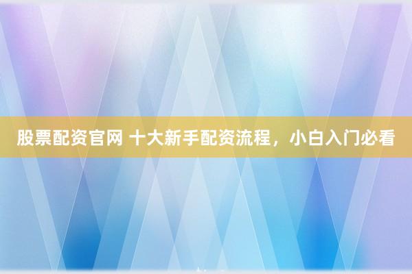 股票配资官网 十大新手配资流程，小白入门必看