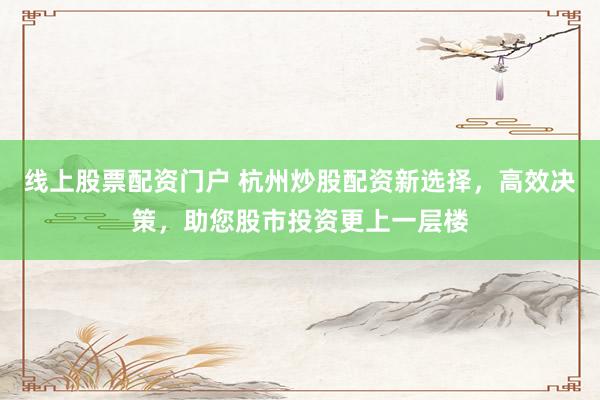 线上股票配资门户 杭州炒股配资新选择，高效决策，助您股市投资更上一层楼
