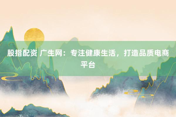 股指配资 广生网：专注健康生活，打造品质电商平台