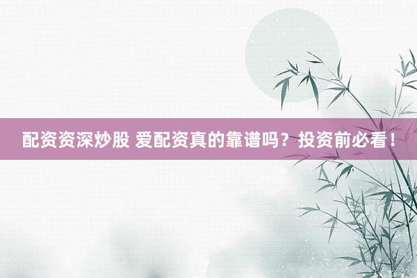 配资资深炒股 爱配资真的靠谱吗?投资前必看!