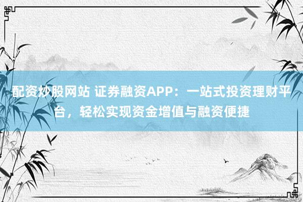 配资炒股网站 证券融资APP：一站式投资理财平台，轻松实现资金增值与融资便捷
