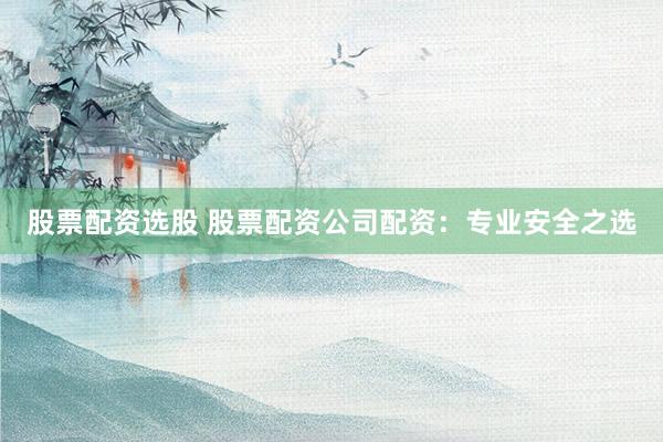股票配资选股 股票配资公司配资：专业安全之选