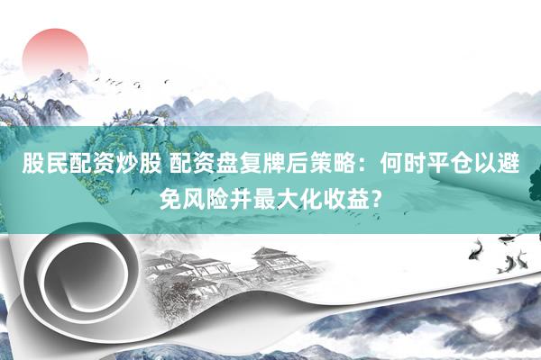 股民配资炒股 配资盘复牌后策略：何时平仓以避免风险并最大化收益？