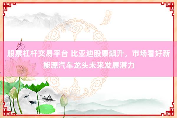 股票杠杆交易平台 比亚迪股票飙升，市场看好新能源汽车龙头未来发展潜力