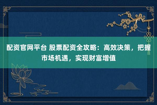 配资官网平台 股票配资全攻略：高效决策，把握市场机遇，实现财富增值