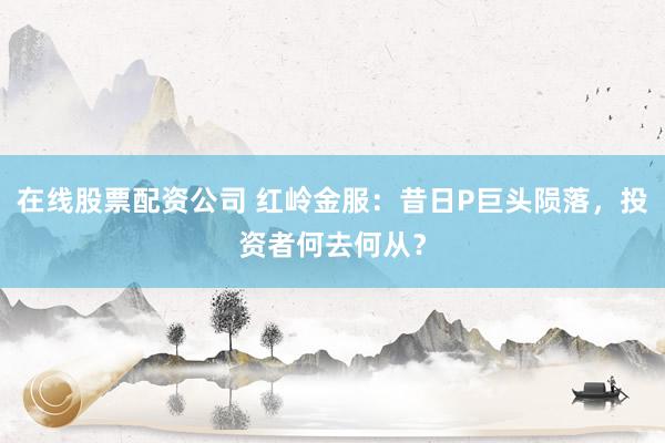 在线股票配资公司 红岭金服：昔日P巨头陨落，投资者何去何从？