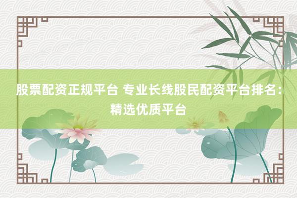 股票配资正规平台 专业长线股民配资平台排名：精选优质平台