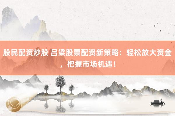 股民配资炒股 吕梁股票配资新策略：轻松放大资金，把握市场机遇！