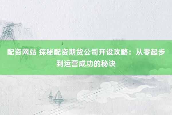 配资网站 探秘配资期货公司开设攻略：从零起步到运营成功的秘诀