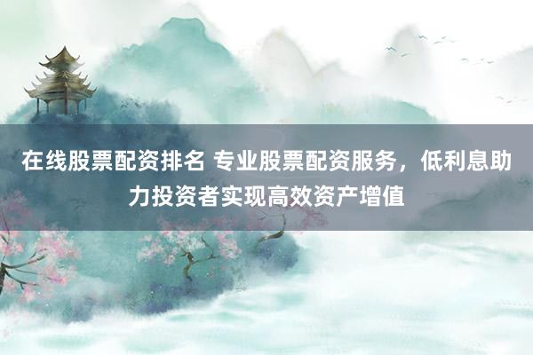 在线股票配资排名 专业股票配资服务，低利息助力投资者实现高效资产增值