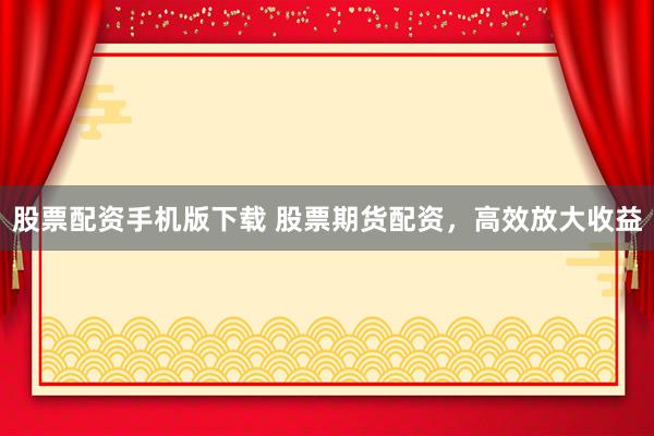 股票配资手机版下载 股票期货配资，高效放大收益