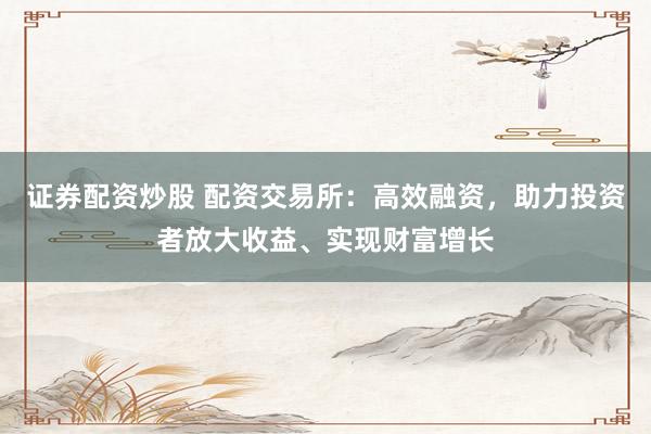 证券配资炒股 配资交易所：高效融资，助力投资者放大收益、实现财富增长