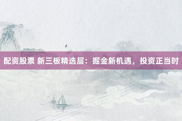 配资股票 新三板精选层：掘金新机遇，投资正当时