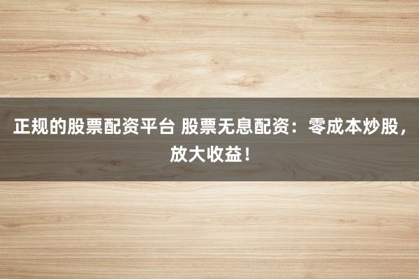 正规的股票配资平台 股票无息配资：零成本炒股，放大收益！
