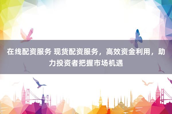 在线配资服务 现货配资服务，高效资金利用，助力投资者把握市场机遇