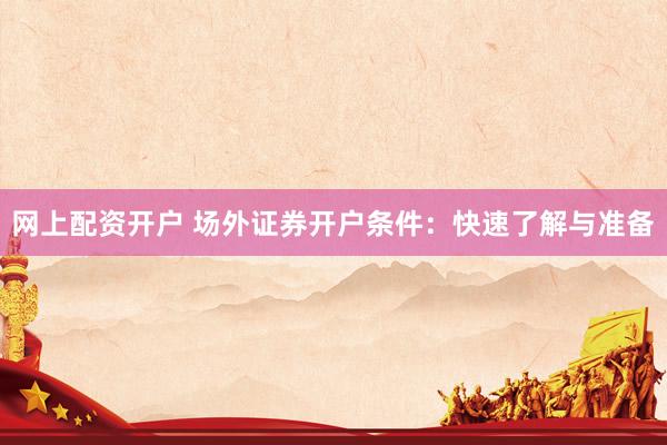 网上配资开户 场外证券开户条件：快速了解与准备