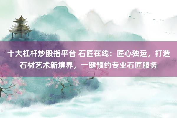 十大杠杆炒股指平台 石匠在线：匠心独运，打造石材艺术新境界，一键预约专业石匠服务