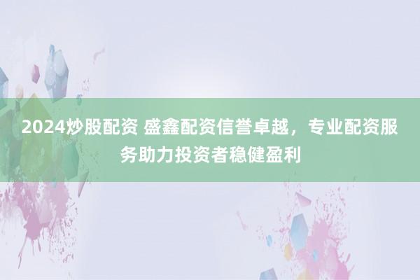 2024炒股配资 盛鑫配资信誉卓越，专业配资服务助力投资者稳健盈利