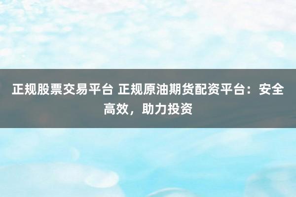 正规股票交易平台 正规原油期货配资平台：安全高效，助力投资