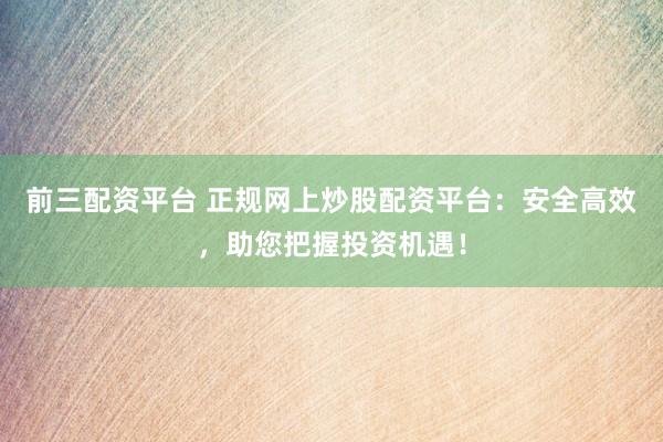 前三配资平台 正规网上炒股配资平台：安全高效，助您把握投资机遇！