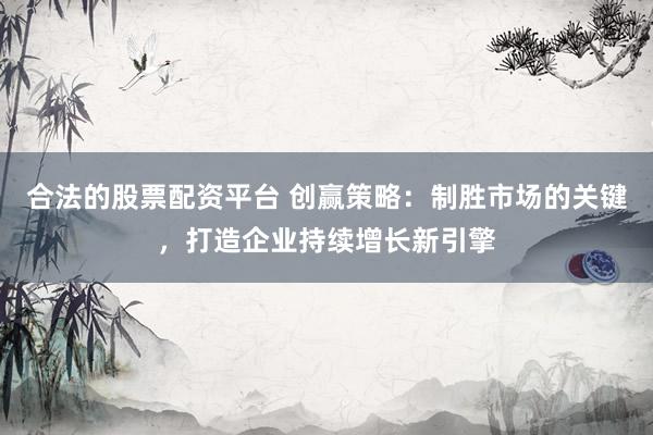 合法的股票配资平台 创赢策略：制胜市场的关键，打造企业持续增长新引擎