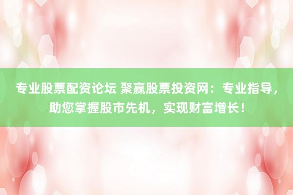 专业股票配资论坛 聚赢股票投资网：专业指导，助您掌握股市先机，实现财富增长！