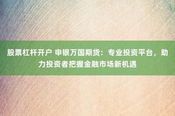 股票杠杆开户 申银万国期货：专业投资平台，助力投资者把握金融市场新机遇