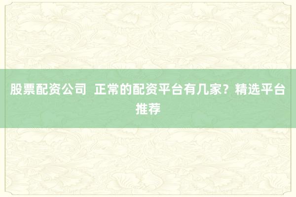 股票配资公司  正常的配资平台有几家？精选平台推荐