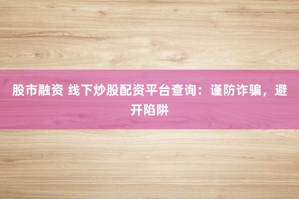 股市融资 线下炒股配资平台查询：谨防诈骗，避开陷阱