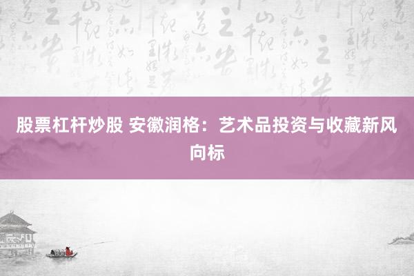 股票杠杆炒股 安徽润格：艺术品投资与收藏新风向标