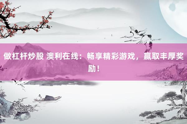 做杠杆炒股 澳利在线：畅享精彩游戏，赢取丰厚奖励！
