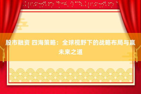 股市融资 四海策略：全球视野下的战略布局与赢未来之道