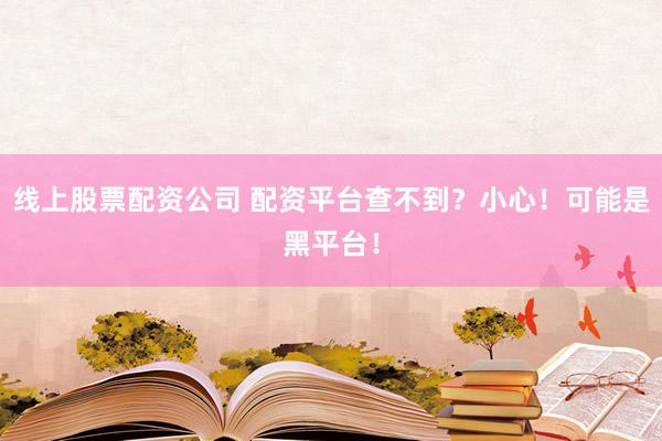 线上股票配资公司 配资平台查不到？小心！可能是黑平台！