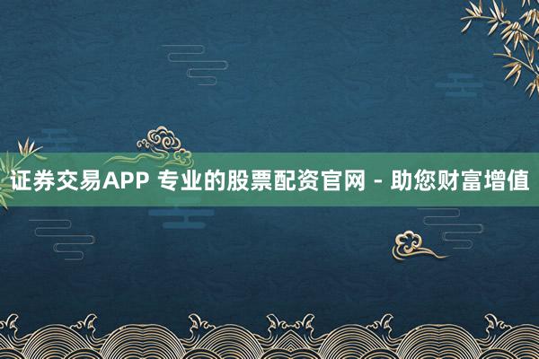 证券交易APP 专业的股票配资官网 - 助您财富增值