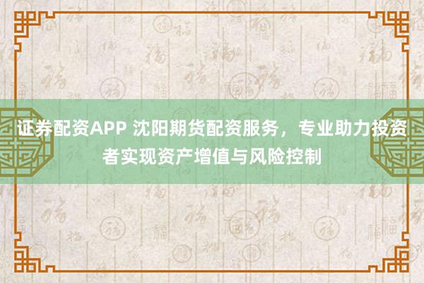 证券配资APP 沈阳期货配资服务，专业助力投资者实现资产增值与风险控制